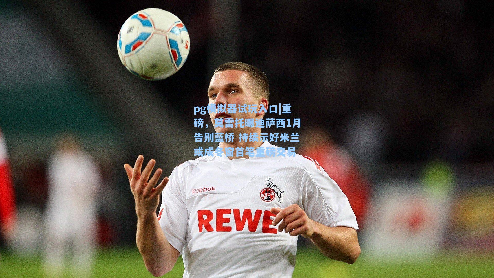 重磅，莫雷托曝迪萨西1月告别蓝桥 持续示好米兰或成冬窗首笔重磅交易